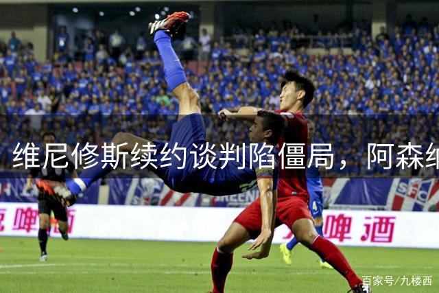 维尼修斯续约谈判陷僵局，阿森纳或成最大赢家